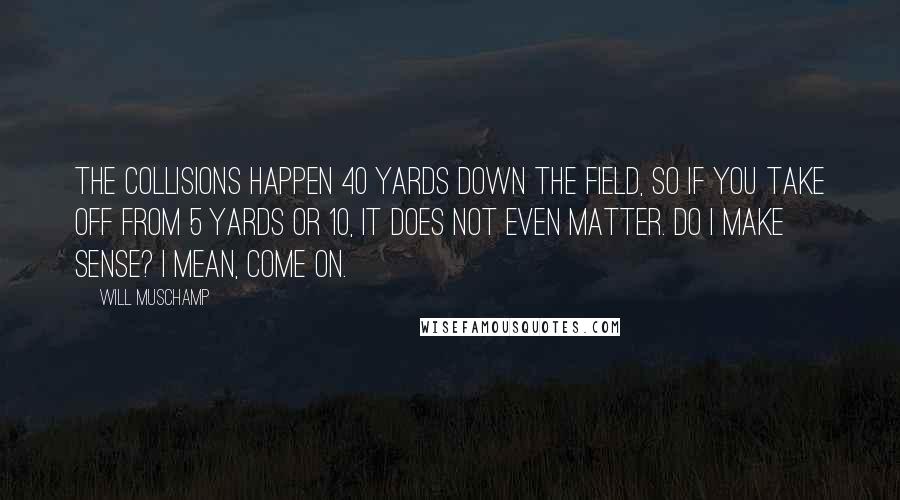 Will Muschamp Quotes: The collisions happen 40 yards down the field, so if you take off from 5 yards or 10, it does not even matter. Do I make sense? I mean, come on.