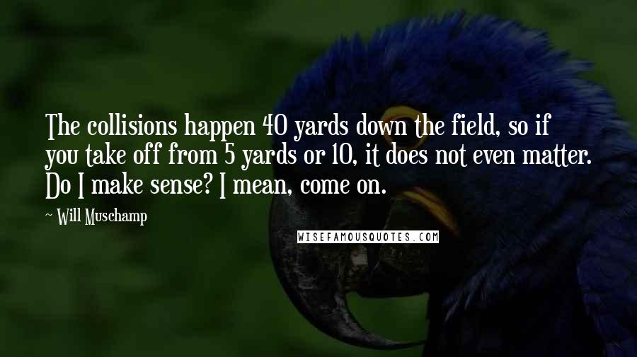 Will Muschamp Quotes: The collisions happen 40 yards down the field, so if you take off from 5 yards or 10, it does not even matter. Do I make sense? I mean, come on.