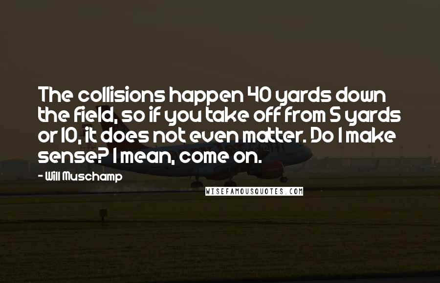 Will Muschamp Quotes: The collisions happen 40 yards down the field, so if you take off from 5 yards or 10, it does not even matter. Do I make sense? I mean, come on.