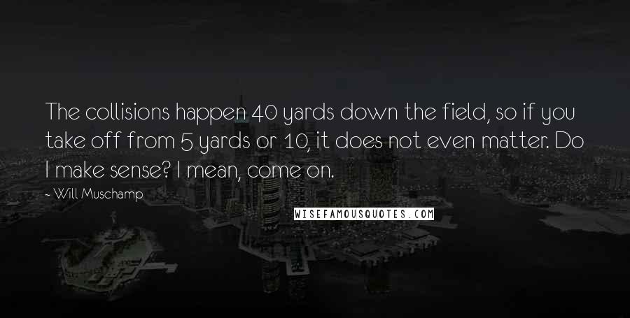 Will Muschamp Quotes: The collisions happen 40 yards down the field, so if you take off from 5 yards or 10, it does not even matter. Do I make sense? I mean, come on.