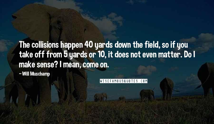 Will Muschamp Quotes: The collisions happen 40 yards down the field, so if you take off from 5 yards or 10, it does not even matter. Do I make sense? I mean, come on.