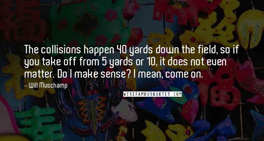 Will Muschamp Quotes: The collisions happen 40 yards down the field, so if you take off from 5 yards or 10, it does not even matter. Do I make sense? I mean, come on.