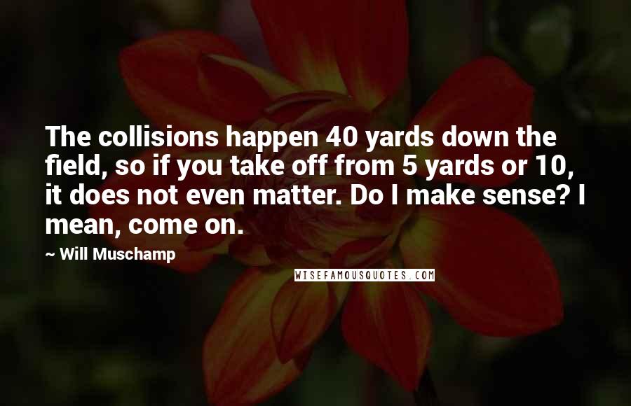 Will Muschamp Quotes: The collisions happen 40 yards down the field, so if you take off from 5 yards or 10, it does not even matter. Do I make sense? I mean, come on.