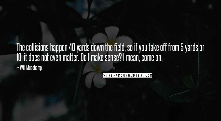 Will Muschamp Quotes: The collisions happen 40 yards down the field, so if you take off from 5 yards or 10, it does not even matter. Do I make sense? I mean, come on.