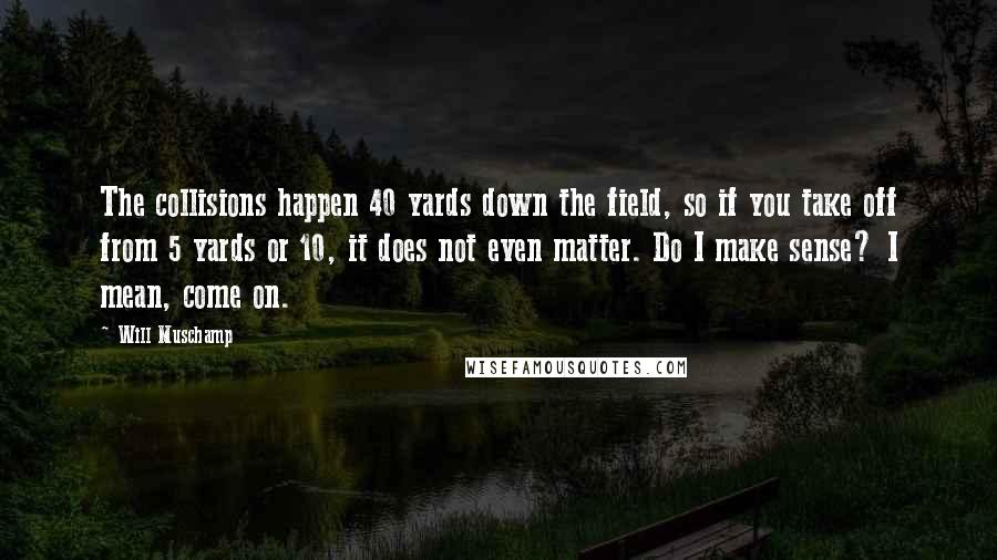 Will Muschamp Quotes: The collisions happen 40 yards down the field, so if you take off from 5 yards or 10, it does not even matter. Do I make sense? I mean, come on.