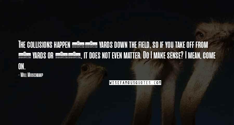Will Muschamp Quotes: The collisions happen 40 yards down the field, so if you take off from 5 yards or 10, it does not even matter. Do I make sense? I mean, come on.