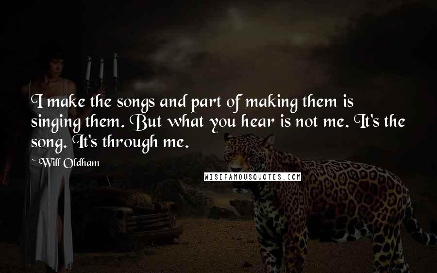 Will Oldham Quotes: I make the songs and part of making them is singing them. But what you hear is not me. It's the song. It's through me.