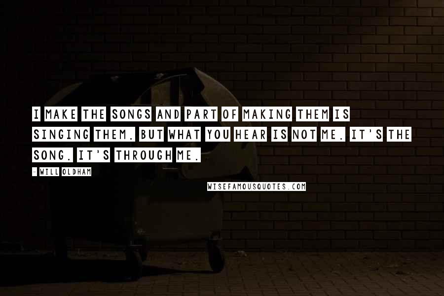 Will Oldham Quotes: I make the songs and part of making them is singing them. But what you hear is not me. It's the song. It's through me.