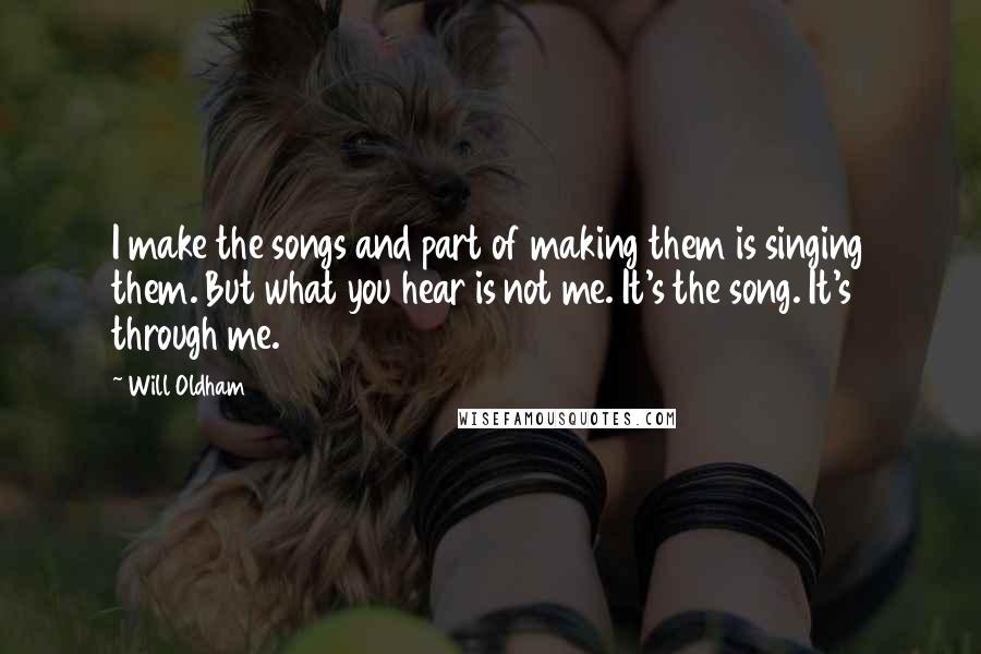 Will Oldham Quotes: I make the songs and part of making them is singing them. But what you hear is not me. It's the song. It's through me.