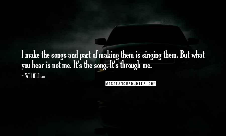 Will Oldham Quotes: I make the songs and part of making them is singing them. But what you hear is not me. It's the song. It's through me.