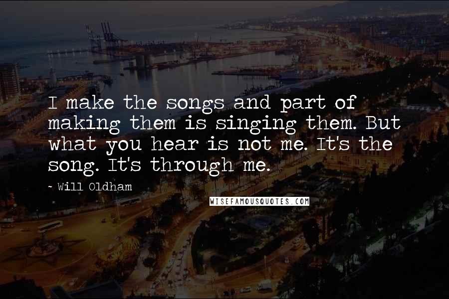 Will Oldham Quotes: I make the songs and part of making them is singing them. But what you hear is not me. It's the song. It's through me.