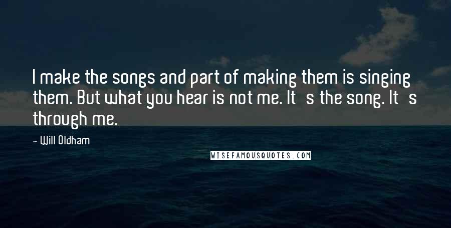 Will Oldham Quotes: I make the songs and part of making them is singing them. But what you hear is not me. It's the song. It's through me.