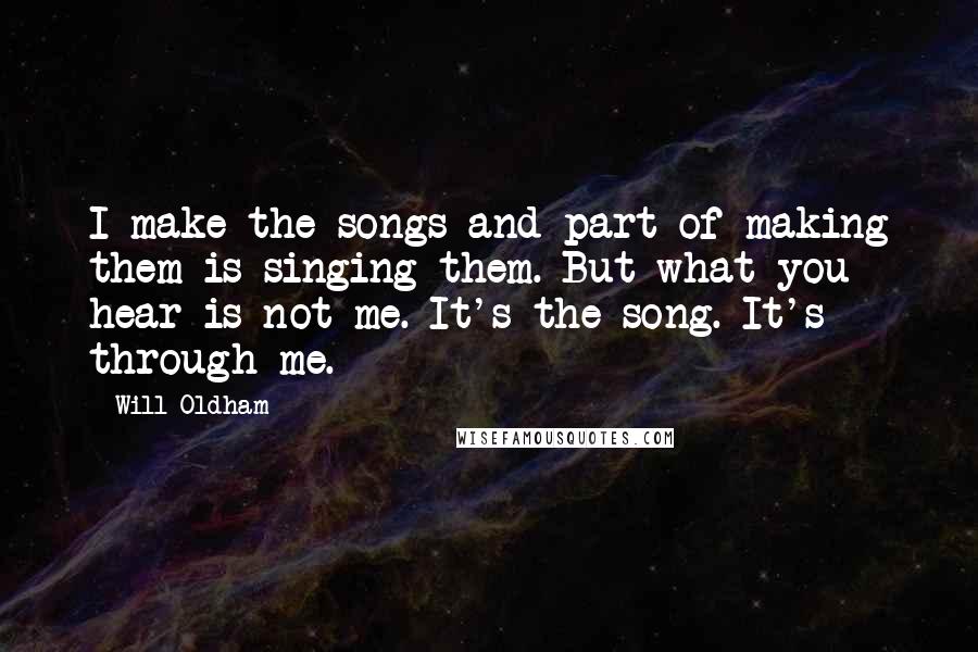 Will Oldham Quotes: I make the songs and part of making them is singing them. But what you hear is not me. It's the song. It's through me.