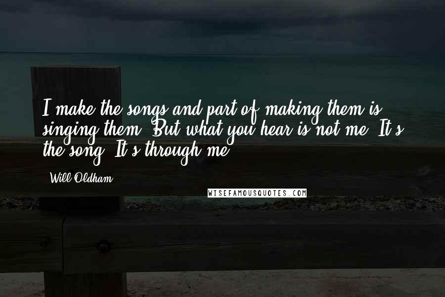 Will Oldham Quotes: I make the songs and part of making them is singing them. But what you hear is not me. It's the song. It's through me.