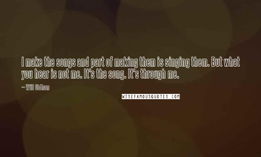 Will Oldham Quotes: I make the songs and part of making them is singing them. But what you hear is not me. It's the song. It's through me.
