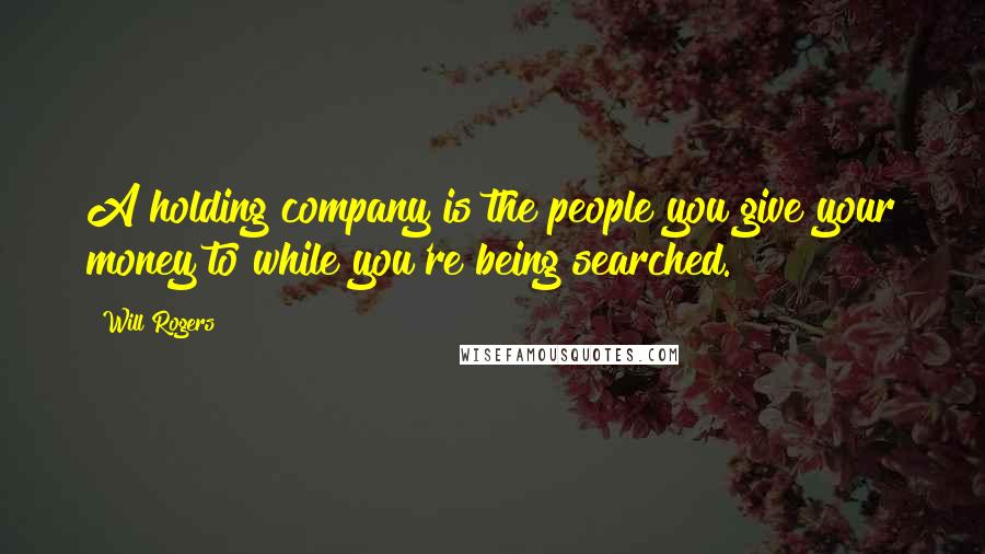 Will Rogers Quotes: A holding company is the people you give your money to while you're being searched.