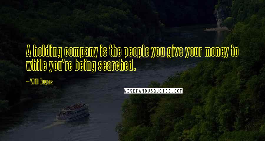 Will Rogers Quotes: A holding company is the people you give your money to while you're being searched.