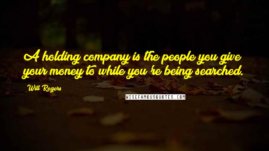 Will Rogers Quotes: A holding company is the people you give your money to while you're being searched.