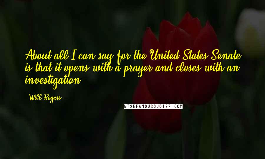 Will Rogers Quotes: About all I can say for the United States Senate is that it opens with a prayer and closes with an investigation.