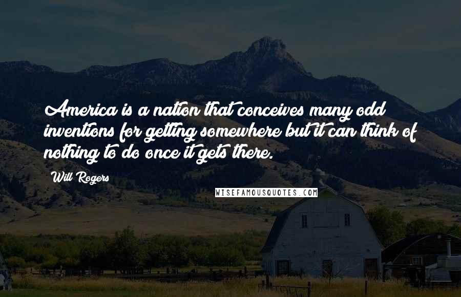 Will Rogers Quotes: America is a nation that conceives many odd inventions for getting somewhere but it can think of nothing to do once it gets there.
