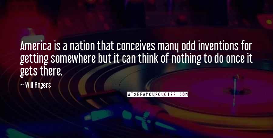 Will Rogers Quotes: America is a nation that conceives many odd inventions for getting somewhere but it can think of nothing to do once it gets there.