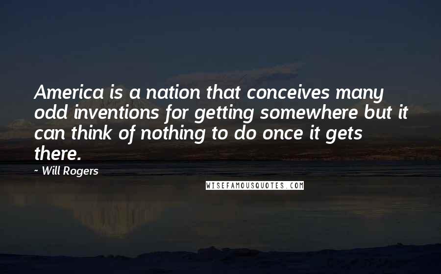 Will Rogers Quotes: America is a nation that conceives many odd inventions for getting somewhere but it can think of nothing to do once it gets there.