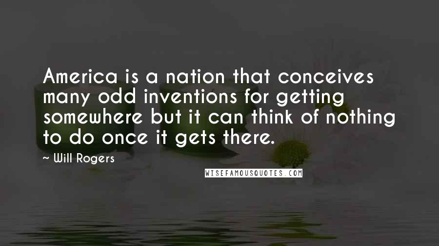 Will Rogers Quotes: America is a nation that conceives many odd inventions for getting somewhere but it can think of nothing to do once it gets there.