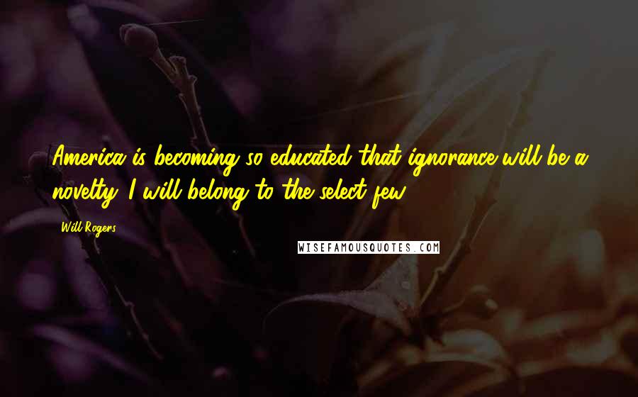 Will Rogers Quotes: America is becoming so educated that ignorance will be a novelty. I will belong to the select few.