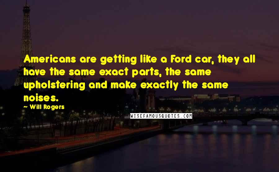 Will Rogers Quotes: Americans are getting like a Ford car, they all have the same exact parts, the same upholstering and make exactly the same noises.