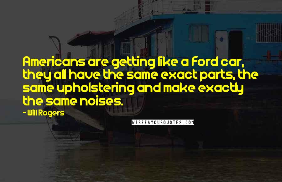 Will Rogers Quotes: Americans are getting like a Ford car, they all have the same exact parts, the same upholstering and make exactly the same noises.