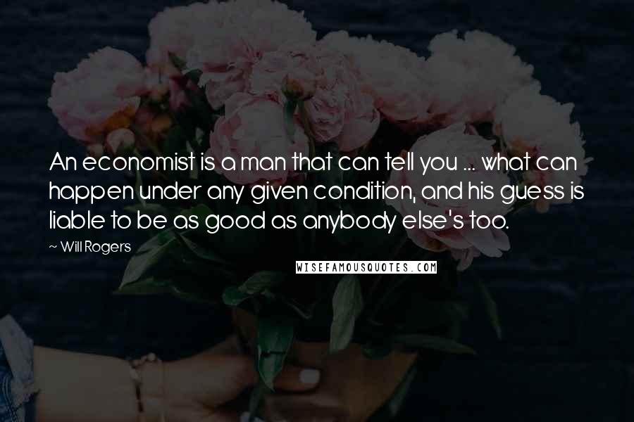 Will Rogers Quotes: An economist is a man that can tell you ... what can happen under any given condition, and his guess is liable to be as good as anybody else's too.
