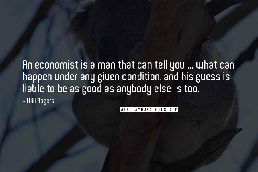 Will Rogers Quotes: An economist is a man that can tell you ... what can happen under any given condition, and his guess is liable to be as good as anybody else's too.