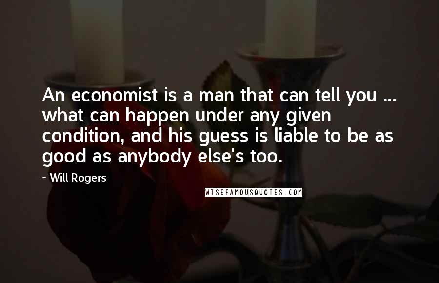 Will Rogers Quotes: An economist is a man that can tell you ... what can happen under any given condition, and his guess is liable to be as good as anybody else's too.