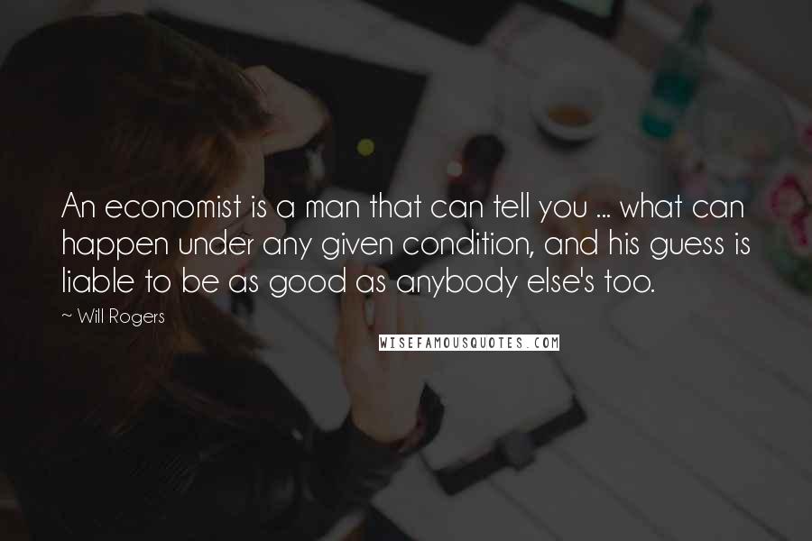 Will Rogers Quotes: An economist is a man that can tell you ... what can happen under any given condition, and his guess is liable to be as good as anybody else's too.