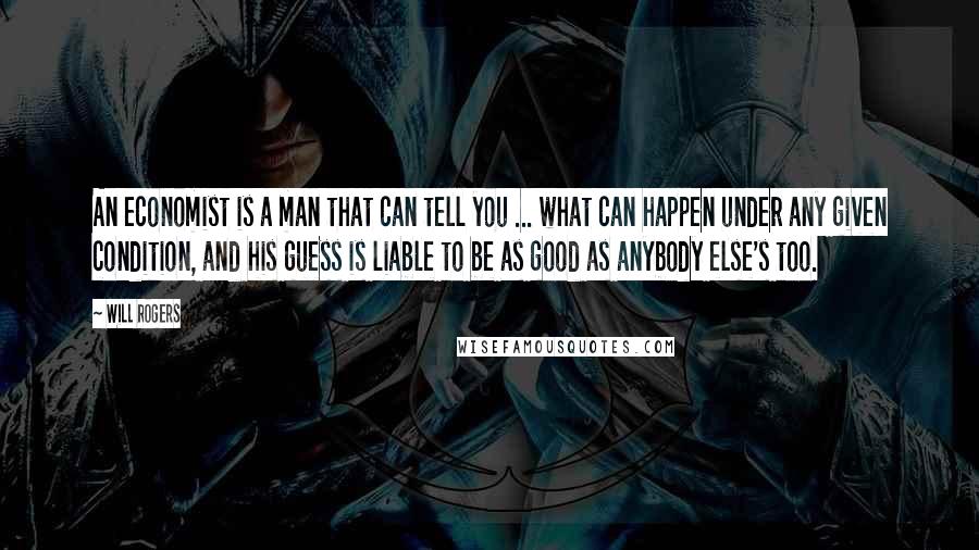 Will Rogers Quotes: An economist is a man that can tell you ... what can happen under any given condition, and his guess is liable to be as good as anybody else's too.