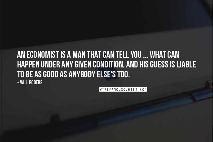 Will Rogers Quotes: An economist is a man that can tell you ... what can happen under any given condition, and his guess is liable to be as good as anybody else's too.