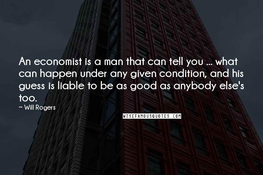 Will Rogers Quotes: An economist is a man that can tell you ... what can happen under any given condition, and his guess is liable to be as good as anybody else's too.
