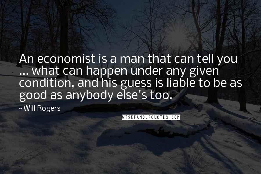 Will Rogers Quotes: An economist is a man that can tell you ... what can happen under any given condition, and his guess is liable to be as good as anybody else's too.