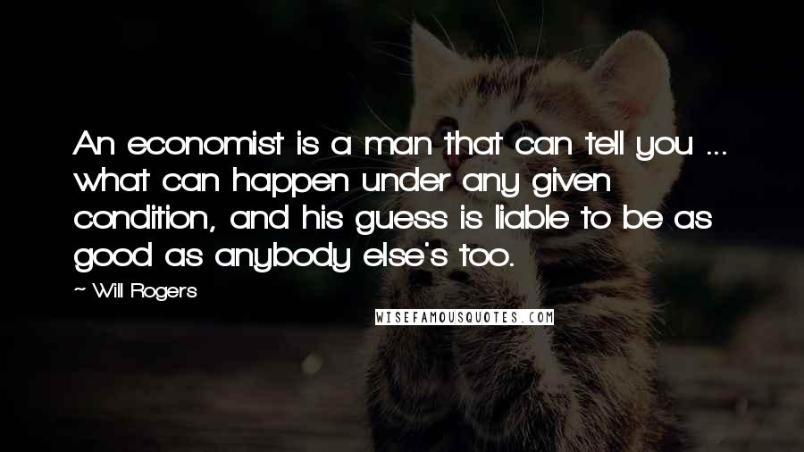 Will Rogers Quotes: An economist is a man that can tell you ... what can happen under any given condition, and his guess is liable to be as good as anybody else's too.