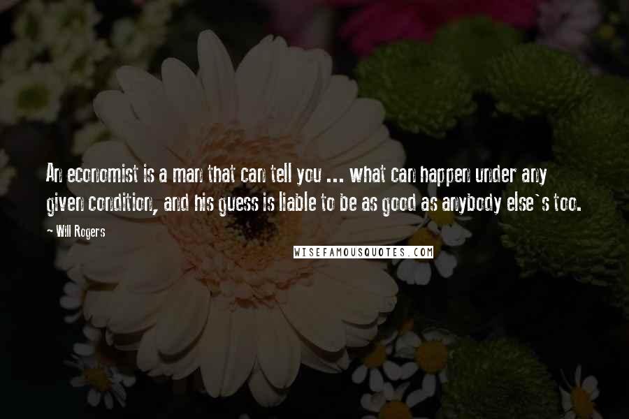 Will Rogers Quotes: An economist is a man that can tell you ... what can happen under any given condition, and his guess is liable to be as good as anybody else's too.