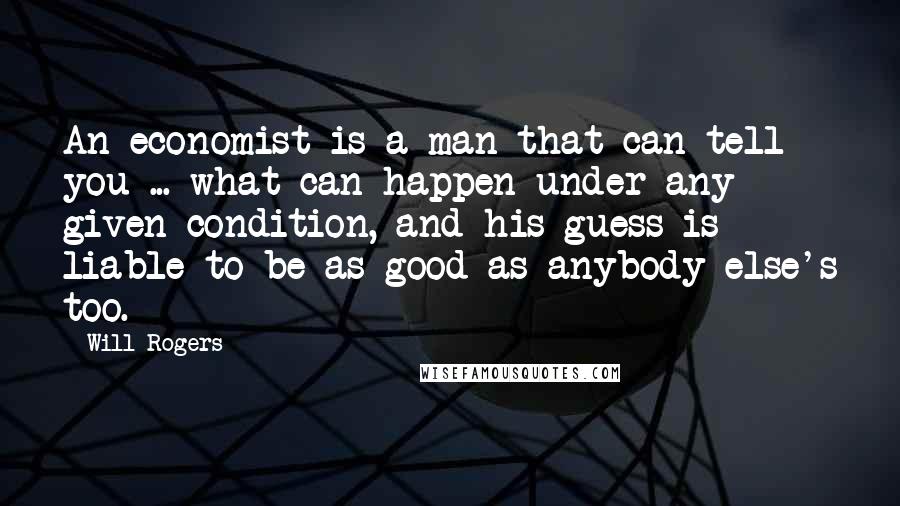 Will Rogers Quotes: An economist is a man that can tell you ... what can happen under any given condition, and his guess is liable to be as good as anybody else's too.