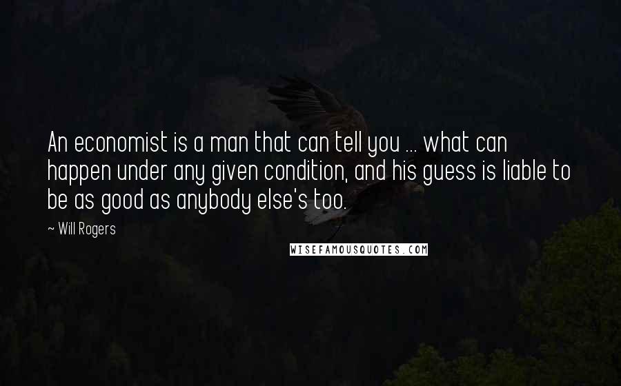 Will Rogers Quotes: An economist is a man that can tell you ... what can happen under any given condition, and his guess is liable to be as good as anybody else's too.