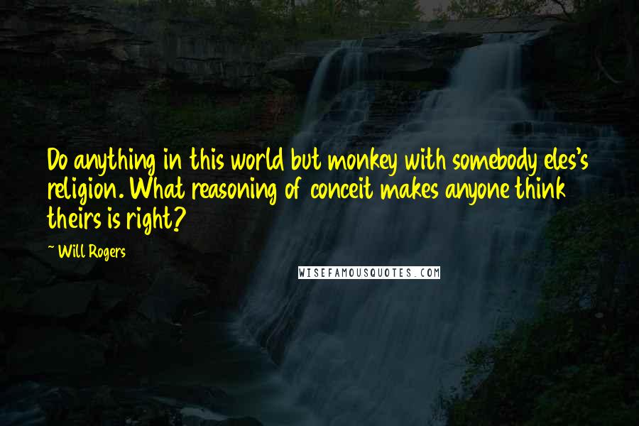 Will Rogers Quotes: Do anything in this world but monkey with somebody eles's religion. What reasoning of conceit makes anyone think theirs is right?