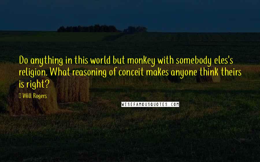 Will Rogers Quotes: Do anything in this world but monkey with somebody eles's religion. What reasoning of conceit makes anyone think theirs is right?