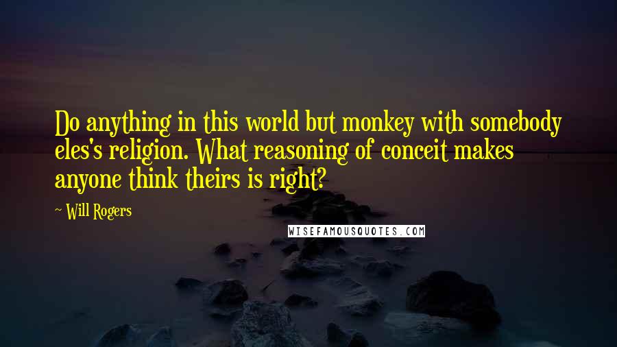 Will Rogers Quotes: Do anything in this world but monkey with somebody eles's religion. What reasoning of conceit makes anyone think theirs is right?