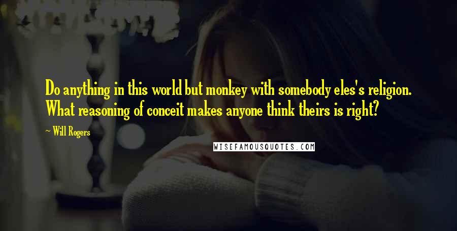 Will Rogers Quotes: Do anything in this world but monkey with somebody eles's religion. What reasoning of conceit makes anyone think theirs is right?