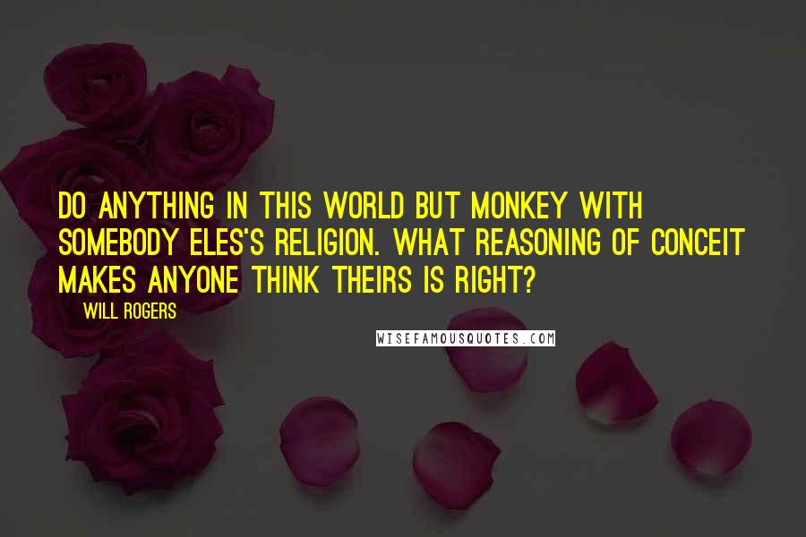 Will Rogers Quotes: Do anything in this world but monkey with somebody eles's religion. What reasoning of conceit makes anyone think theirs is right?