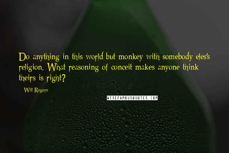 Will Rogers Quotes: Do anything in this world but monkey with somebody eles's religion. What reasoning of conceit makes anyone think theirs is right?