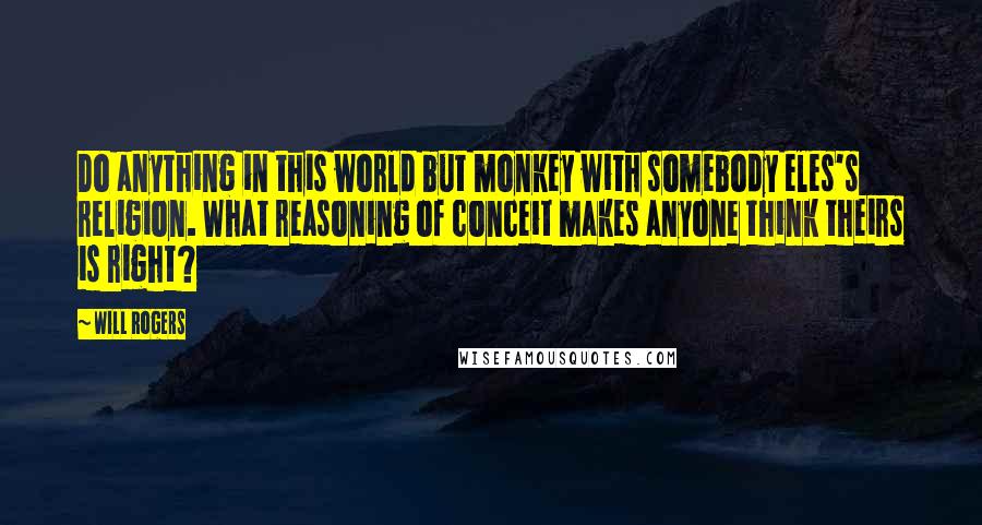 Will Rogers Quotes: Do anything in this world but monkey with somebody eles's religion. What reasoning of conceit makes anyone think theirs is right?