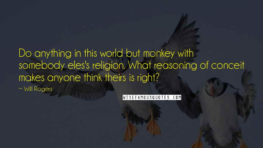 Will Rogers Quotes: Do anything in this world but monkey with somebody eles's religion. What reasoning of conceit makes anyone think theirs is right?